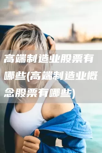 高端制造業(yè)股票有哪些(高端制造業(yè)概念股票有哪些)(圖1)