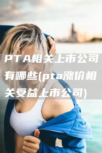 PTA相關(guān)上市公司有哪些(pta漲價相關(guān)受益上市公司)(圖1)