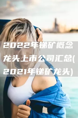 2022年銻礦概念龍頭上市公司匯總(2021年銻礦龍頭)(圖1)