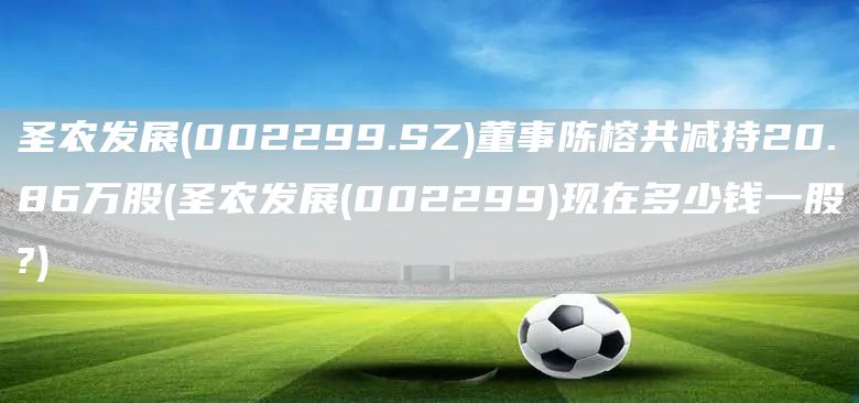 圣農發展(002299.SZ)董事陳榕共減持20.86萬股(圣農發展(002299)現在多少錢一股?)(圖1)