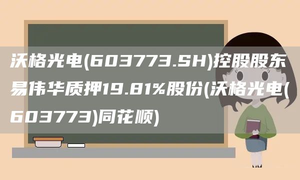 沃格光電(603773.SH)控股股東易偉華質押19.81%股份(沃格光電(603773)同花順)(圖1)