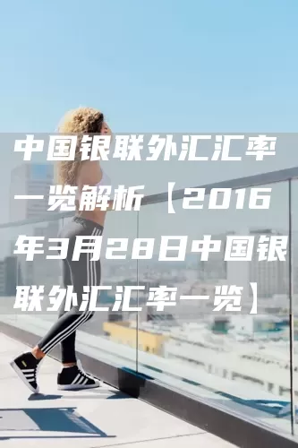 中國銀聯外匯匯率一覽解析【2016年3月28日中國銀聯外匯匯率一覽】(圖1)